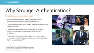Why Stronger Authentication? 
Simply because passwords are weak! 
» Hackers preferred weapon 76% of network intrusions 
exploited weak or stolen credentials (passwords)* 
» You might already be a victim 66% of breaches took months or 
years to discover* 
» The small organizations cannot hide 31%of all targeted 
attacks were aimed at businesses with less than 250 
employees** 
» The threat is only getting bigger - Cybercrime is the fastest 
growing crime type in the world and targeted attacks grew by 
62% from 2013 to 2014*** 
* Verizon Data Breach Investigations Report 2013 
** Internet Security Threat Report 2013 (published by Symantec) 
*** Internet Security Threat Report 2014 (published by Symantec) 
Adaptive User Authentication 2 
 