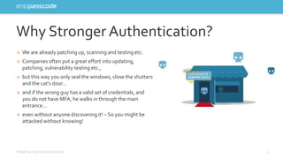 Why Stronger Authentication? 
» We are already patching up, scanning and testing etc. 
» Companies often put a great effort into updating, 
patching, vulnerability testing etc., 
» but this way you only seal the windows, close the shutters 
and the cat’s door… 
» and if the wrong guy has a valid set of credentials, and 
you do not have MFA, he walks in through the main 
entrance… 
» even without anyone discovering it! – So you might be 
attacked without knowing! 
Adaptive User Authentication 3 
 