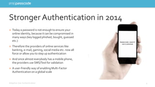 Stronger Authentication in 2014 
» Today a password is not enough to ensure your 
online identity, because it can be compromised in 
many ways (key logged phished, bought, guessed 
etc.) 
» Therefore the providers of online services like 
banking, e-mail, gaming, social media etc. now all 
force or allow you to step up authentication 
» And since almost everybody has a mobile phone, 
the providers use SMS/Text for validation 
» A user-friendly way of enabling Multi-Factor 
Authentication on a global scale 
Adaptive User Authentication 4 
 