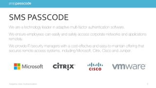 SMS PASSCODE 
We are a technology leader in adaptive multi-factor authentication software. 
We ensure employees can easily and safely access corporate networks and applications 
remotely. 
We provide IT/security managers with a cost-effective and easy-to-maintain offering that 
secures remote access systems, including Microsoft, Citrix, Cisco and Juniper. 
Adaptive User Authentication 5 
 