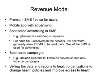 Revenue Model
• Premium SMS / voice for users
• Mobile app with advertising
• Sponsored advertising in SMS
  •   E.g., pharmacies and drug companies
  •   For each SMS received on the network, the operators
      generally allow 2 SMS to be sent back. One of the SMS is
      used for advertising.
• Sponsored campaigns
  •   E.g., malaria awareness, HIV/Aids prevention and anti-
      tobacco campaigns
• Selling the data and reports to health organizations to
  change health policies and improve access to health
 