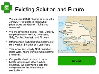 Existing Solution and Future

    We launched SMS Pharma in Senegal in
    June 2011 for users to know what
    pharmacies are open on nights and
    week-end

    We are covering 8 cities: Thiès, Dakar (2
    neighborhoods), Mbour, Tivaouane,
    Saly, Tamba, Kaolack, and St Louis

    Information is gathered from pharmacist
    on a weekly, 3-month or 1-year basis

    This model is currently NOT based on
    micro-work. Micro-workers would permit
    scalability.

    Our goal is also to expand to more
    health facilities and also to other         Senegal
    countries. We also want to add the
    component on the availability of
    medications.
 