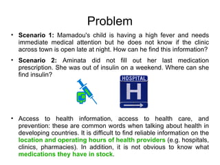 Problem
• Scenario 1: Mamadou's child is having a high fever and needs
  immediate medical attention but he does not know if the clinic
  across town is open late at night. How can he find this information?
• Scenario 2: Aminata did not fill out her last medication
  prescription. She was out of insulin on a weekend. Where can she
  find insulin?




• Access to health information, access to health care, and
  prevention: these are common words when talking about health in
  developing countries. It is difficult to find reliable information on the
  location and operating hours of health providers (e.g. hospitals,
  clinics, pharmacies). In addition, it is not obvious to know what
  medications they have in stock.
 