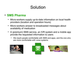 Solution

    SMS Pharma
    
        Micro-workers supply up-to-date information on local health
        providers (location and operation hours)
    
        Micro-workers answer to broadcasted messages about
        availability of medication
    
        A (premium) SMS service, an IVR system and a mobile app
        provide the requested information to users
        
            We reach people comfortable with SMS and apps, and the one who
            are more comfortable with voice systems
 