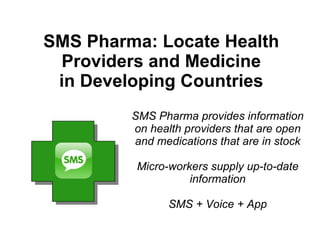 SMS Pharma: Locate Health
 Providers and Medicine
 in Developing Countries
         SMS Pharma provides information
         on health providers that are open
         and medications that are in stock

          Micro-workers supply up-to-date
                    information

                SMS + Voice + App
 
