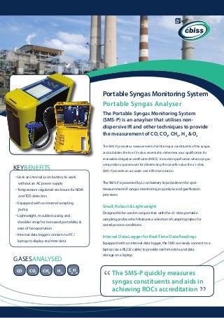 Portable Syngas Monitoring System
Portable Syngas Analyser
The Portable Syngas Monitoring System
(SMS-P) is an anaylser that utilises nondispersive IR and other techniques to provide
the measurement of CO, CO2, CH4, H2 & O2
The SMS-P provides a measurement of all the major constituents of the syngas
and calculates the live CV value, essential to determine your qualification for
renewable obligation certificates (ROCS). In modern gasification where syngas
composition is paramount for determining the calorific value, the a1-cbiss

KEYBENEFITS

SMS- P provides an accurate, cost-effective solution.

• Uses an internal Li-on battery to work
The SMS-P is powered by Li-on battery to provide on the spot

without an AC power supply

• Temperature regulated enclosure for NDIR	
and TCD detectors

• Equipped with an internal sampling

Designed to be used in conjunction with the a1-cbiss portable

• Lightweight, moulded casing and
shoulder strap for increased portability & 	
ease of transportation
laptop to display real time data

processes

Small, Robust & Lightweight

pump

• Internal data logger connects to PC / 	

measurement of syngas monitoring in pyrolysis and gasification

	

sampling probe, which features a selection of sampling tubes for
varied process conditions.

Internal Data Logger for Real-Time Data Readings
Equipped with an internal data logger, the SMS can easily connect to a
laptop (via a RS232 cable) to provide real time data and data
storage on a laptop

CO

CO2

CH4

H2

CnHm

“

The SMS-P quickly measures
syngas constituents and aids in
achieving ROCs accreditation

“

GASESANALYSED

 