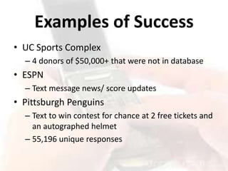 Examples of Success
• UC Sports Complex
  – 4 donors of $50,000+ that were not in database
• ESPN
  – Text message news/ score updates
• Pittsburgh Penguins
  – Text to win contest for chance at 2 free tickets and
    an autographed helmet
  – 55,196 unique responses
 