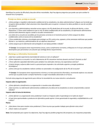 Identifique los puntos de dificultad y descubra dichas necesidades. Aquí hay algunas preguntas que puede usar para sondear la
situación de un prospecto.

    Proteja sus datos, proteja su escuela
•   ¿Cómo protege o respalda la información confidencial de los estudiantes y los datos administrativos? ¿Alguna vez ha tenido que
    recuperar datos perdidos? ¿Qué soluciones tiene disponibles para recuperar o restaurar los datos perdidos en caso de una falla
    del sistema?
•   ¿Los docentes y administradores necesitan acceso seguro a los PCs desde fuera de la escuela, la oficina del distrito, u otros
    dispositivos ? ¿Tiene usted confianza en que su red, los datos confidenciales de los estudiantes y la información administrativa
    esencial están altamente seguros cuando se acceden remotamente?
•   ¿Los datos de su escuela son accedidos por las personas correctas en el momento preciso? ¿Cómo asegura los datos
    confidenciales contra el acceso de los estudiantes?
•   ¿Tiene establecidos sistemas y tecnologías para proteger sus PCs contra virus, spyware y otras amenazas maliciosas que pueden
    distraer a sus maestros y administradores de sus objetivos educativos?
•   ¿Cómo asegura que la información esté protegida en una laptop perdida o robada?

     Consejo: Si el prospecto tiene requerimientos únicos, como cumplimiento normativo, enfóquese en el rol que usted puede
    desempeñar para personalizar una solución que satisfaga dichos requerimientos.

    Mantenga su informática funcionando
•   ¿Qué hace cuando experimenta inactividad del sistema en red o el software?
•   ¿Cómo impactaría a su escuela si su red o laboratorios de PCs estuvieran inactivos durante una hora? ¿Durante un día?
•   ¿Tiene suficiente capacidad informática para satisfacer las solicitudes internas y las expectativas externas?
•   ¿Cuánto tiempo y esfuerzo debe invertir su personal para responder a las solicitudes urgentes y arreglar problemas
    tecnológicos?
•   ¿Cómo evita que los estudiantes realicen cambios no autorizados a la configuración de los PCs de la escuela?

     Consejo: Si el prospecto tiene requerimientos mínimos y no tiene personal de informática, recomiende explorar una solución
    central que se pueda escalar o ampliar fácilmente si surgen necesidades adicionales en el futuro.

Formule estas preguntas de seguimiento para reforzar la necesidad de una nueva solución o actualización:

Impacto sobre la organización:

•   ¿Cómo afectaría o beneficiaría a su organización si resuelve estas dificultades?
•   ¿Qué ocurriría si su información administrativa confidencial y los datos de los estudiantes se vieran comprometidos o fueran
    robados?
Impacto sobre la toma de decisiones:

•   ¿Cómo afectan a su organización estos problemas? ¿Cuál es el impacto sobre el aprendizaje en el salón de clases?
•   ¿A qué otras oportunidades o productos de informática puede aspirar si tiene garantizada la seguridad y confiabilidad de su red
    y datos?
Planes:

•   ¿Qué planes tiene para resolver estos problemas? ¿Tiene recursos que puedan trabajar para afrontar estos retos?
•   ¿Hacer nada es una opción?

Nota: Esté preparado para superar las objeciones. Aquí hay algunas posibles preguntas del prospecto y las respuestas preparadas.




          3
 