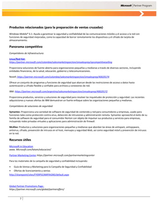Productos relacionados (para la preparación de ventas cruzadas)

Windows Mobile® 6.1: Ayuda a garantizar la seguridad y confiabilidad de las comunicaciones móviles y el acceso a la red con
funciones de seguridad mejoradas, como la capacidad de borrar remotamente los dispositivos y el cifrado de tarjeta de
almacenamiento.

Panorama competitivo

Competidores de Infraestructura:

Linux/Red Hat:
https://partner.microsoft.com/colombia/salesmarketingsection/smsalesprep/spcompetitiveselling

Proporciona soluciones de fuente abierta para organizaciones pequeñas y medianas a través de diversos sectores, incluyendo
entidades financieras, de la salud, educación, gobierno y telecomunicaciones.

Novell: https://partner.microsoft.com/colombia/salesmarketingsection/smsalesprep/40029174

Ofrece un conjunto de programas y funciones de seguridad que abarcan desde las restricciones de acceso a datos hasta
autenticación y cifrado flexible y confiable para archivos y conexiones de red.

IBM: https://partner.microsoft.com/argentina/salesmarketingsection/smsalesprep/40029172

Proporciona productos, servicios y soluciones de seguridad para resolver las inquietudes de protección y seguridad. Las recientes
adquisiciones y nuevas ofertas de IBM demuestran un fuerte enfoque sobre las organizaciones pequeñas y medianas.

Competidores de soluciones de seguridad:

Symantec: Proporciona una variedad de software de seguridad de contenido y red para consumidores y empresas, usado para
funciones tales como protección contra virus, detección de intrusiones y administración remota. Symantec aprovechó el éxito de su
familia de software de seguridad para el consumidor Norton con objeto de impulsar sus productos y servicios para empresas,
incluyendo redes privadas virtuales y aplicaciones para administración de firewall.

McAfee: Productos y soluciones para organizaciones pequeñas y medianas que abordan las áreas de antispam, antispyware,
antivirus, cifrado, prevención de intrusos en el host, mensajes y seguridad Web, así como seguridad móvil y prevención de intrusos
en la red.

Recursos útiles

Microsoft in Education
www. Microsoft.com/latam/educacion/

Partner Marketing Center https://partner.microsoft.com/partnermarketingcenter

Para los materiales de la campaña de seguridad y confiabilidad incluyendo:

•   Guía de Ventas y Marketing para la Campaña de Seguridad y Confiabilidad
•   Ofertas de licenciamiento y ventas
http://sharepoint/sites/FY09PSCAMPAIGNS/default.aspx



Global Partner Promotions Page:
https://partner.microsoft.com/global/partneroffers/


          7
 