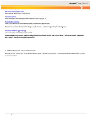Recursos de ventas para socios
www.partnersalesresources.com/Pages/

Casos de clientes
www.microsoft.com/casestudies/search.aspx?ProTaxID=3072,3210

Public Sector Licensing
http://www.microsoft.com/argentina/pymes/sectorpublico/default.mspx

Conozca las opciones de licenciamiento que puede ofrecer a sus clientes para impulsar los ingresos.

Microsoft Academic Open License
www.microsoft.com/Education/Open.mspx/

Disponible para instituciones académicas de cualquier tamaño que desean operaciones fáciles y únicas, así como la flexibilidad
para adquirir licencias en cantidades pequeñas.




© 2009 Microsoft Corporation. Todos los derechos reservados.

Microsoft, BitLocker, Forefront Client Security, Windows, Windows Mobile, y Windows Vista son registros o marcas registradas de Microsoft Corporation en Estados
Unidos y en otros países.




            8
 