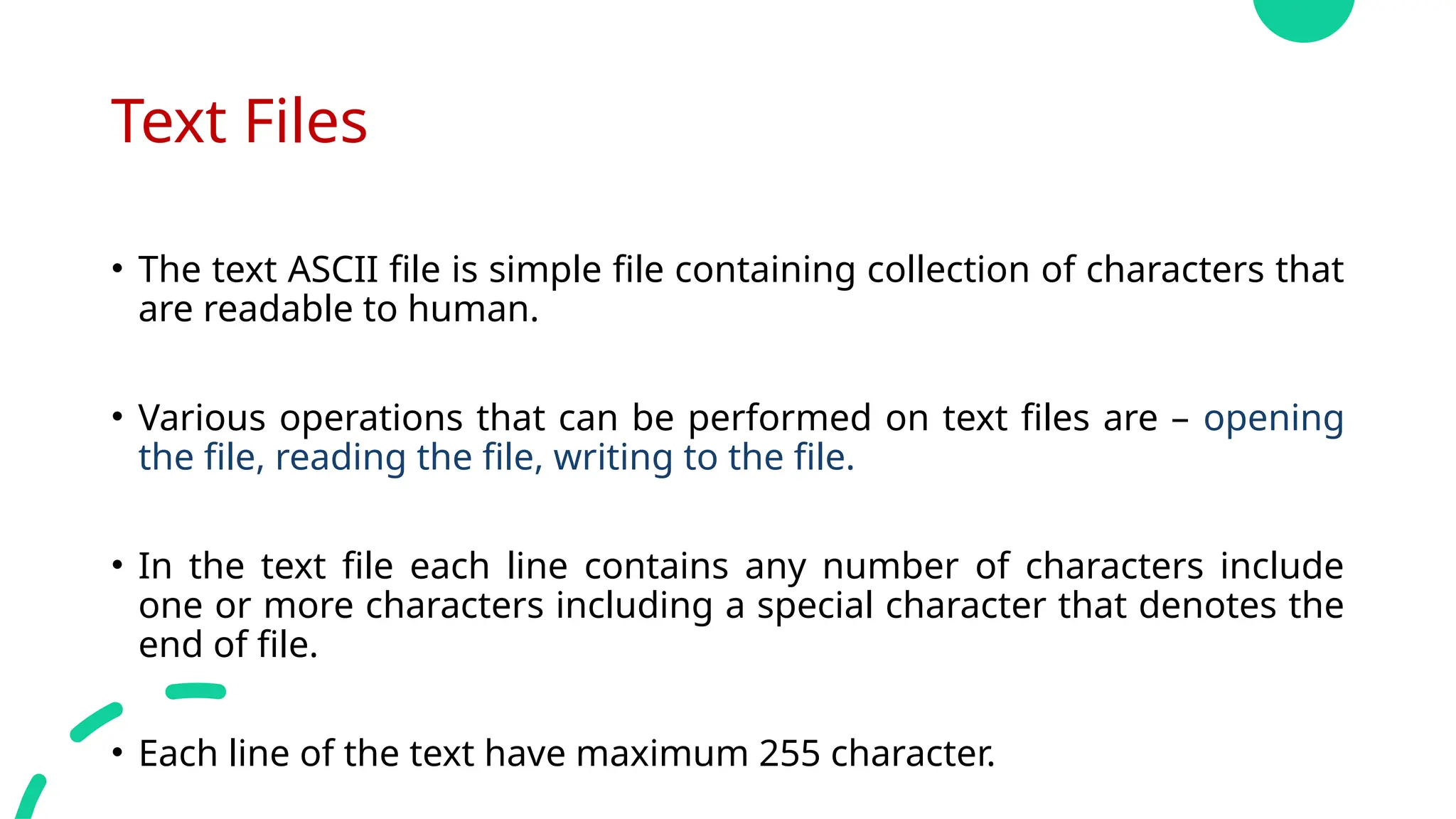 Text Files
• The text ASCII file is simple file containing collection of characters that
are readable to human.
• Various operations that can be performed on text files are – opening
the file, reading the file, writing to the file.
• In the text file each line contains any number of characters include
one or more characters including a special character that denotes the
end of file.
• Each line of the text have maximum 255 character.
 