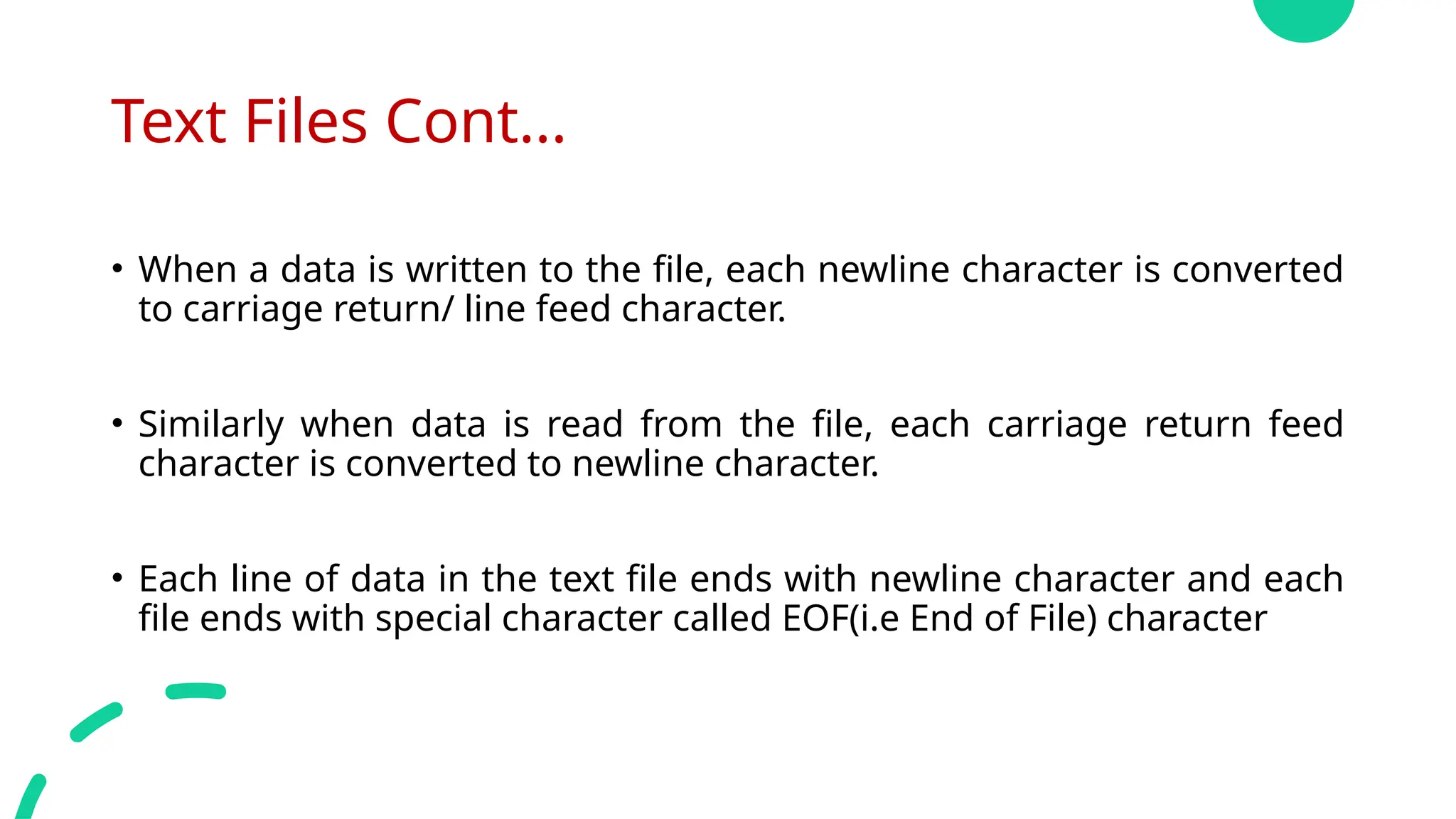 Text Files Cont...
• When a data is written to the file, each newline character is converted
to carriage return/ line feed character.
• Similarly when data is read from the file, each carriage return feed
character is converted to newline character.
• Each line of data in the text file ends with newline character and each
file ends with special character called EOF(i.e End of File) character
 