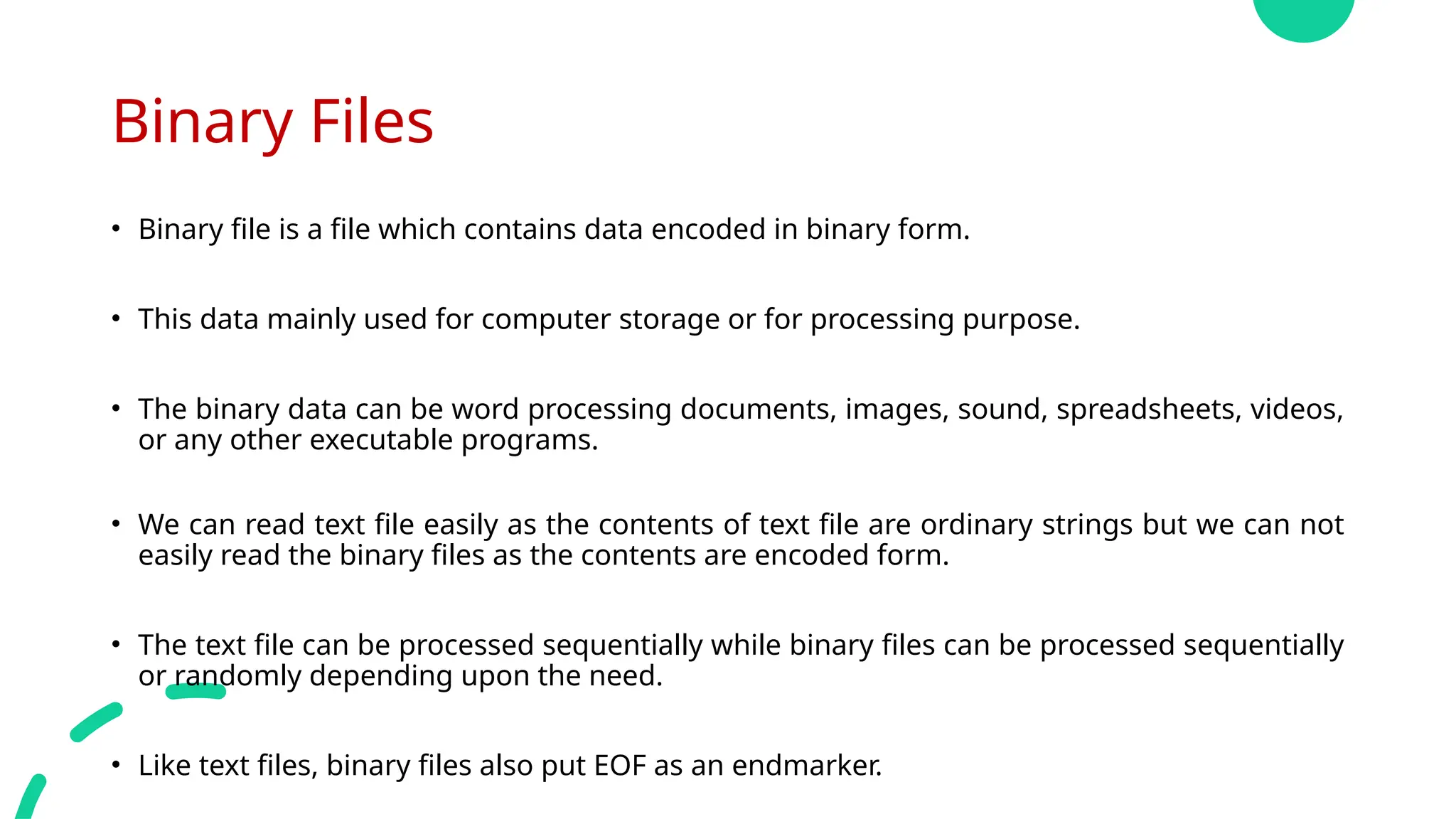 Binary Files
• Binary file is a file which contains data encoded in binary form.
• This data mainly used for computer storage or for processing purpose.
• The binary data can be word processing documents, images, sound, spreadsheets, videos,
or any other executable programs.
• We can read text file easily as the contents of text file are ordinary strings but we can not
easily read the binary files as the contents are encoded form.
• The text file can be processed sequentially while binary files can be processed sequentially
or randomly depending upon the need.
• Like text files, binary files also put EOF as an endmarker.
 