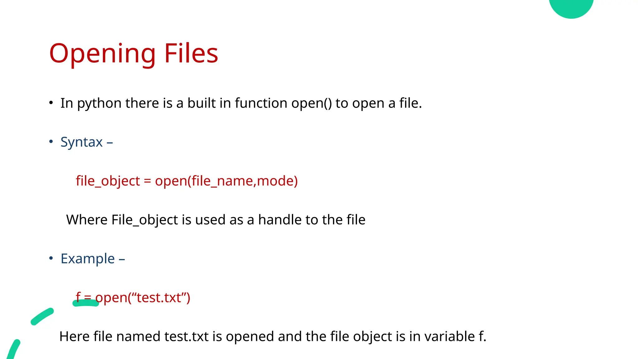 Opening Files
• In python there is a built in function open() to open a file.
• Syntax –
file_object = open(file_name,mode)
Where File_object is used as a handle to the file
• Example –
f = open(“test.txt”)
Here file named test.txt is opened and the file object is in variable f.
 