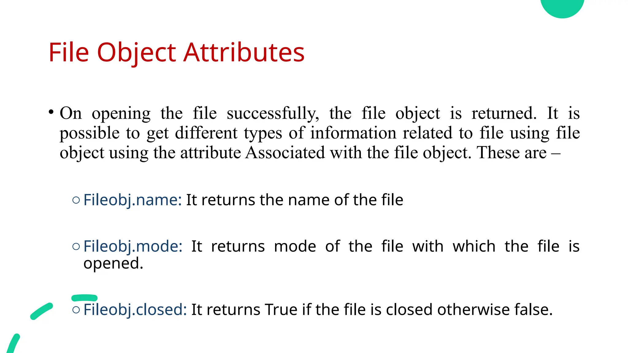 File Object Attributes
• On opening the file successfully, the file object is returned. It is
possible to get different types of information related to file using file
object using the attribute Associated with the file object. These are –
oFileobj.name: It returns the name of the file
oFileobj.mode: It returns mode of the file with which the file is
opened.
oFileobj.closed: It returns True if the file is closed otherwise false.
 