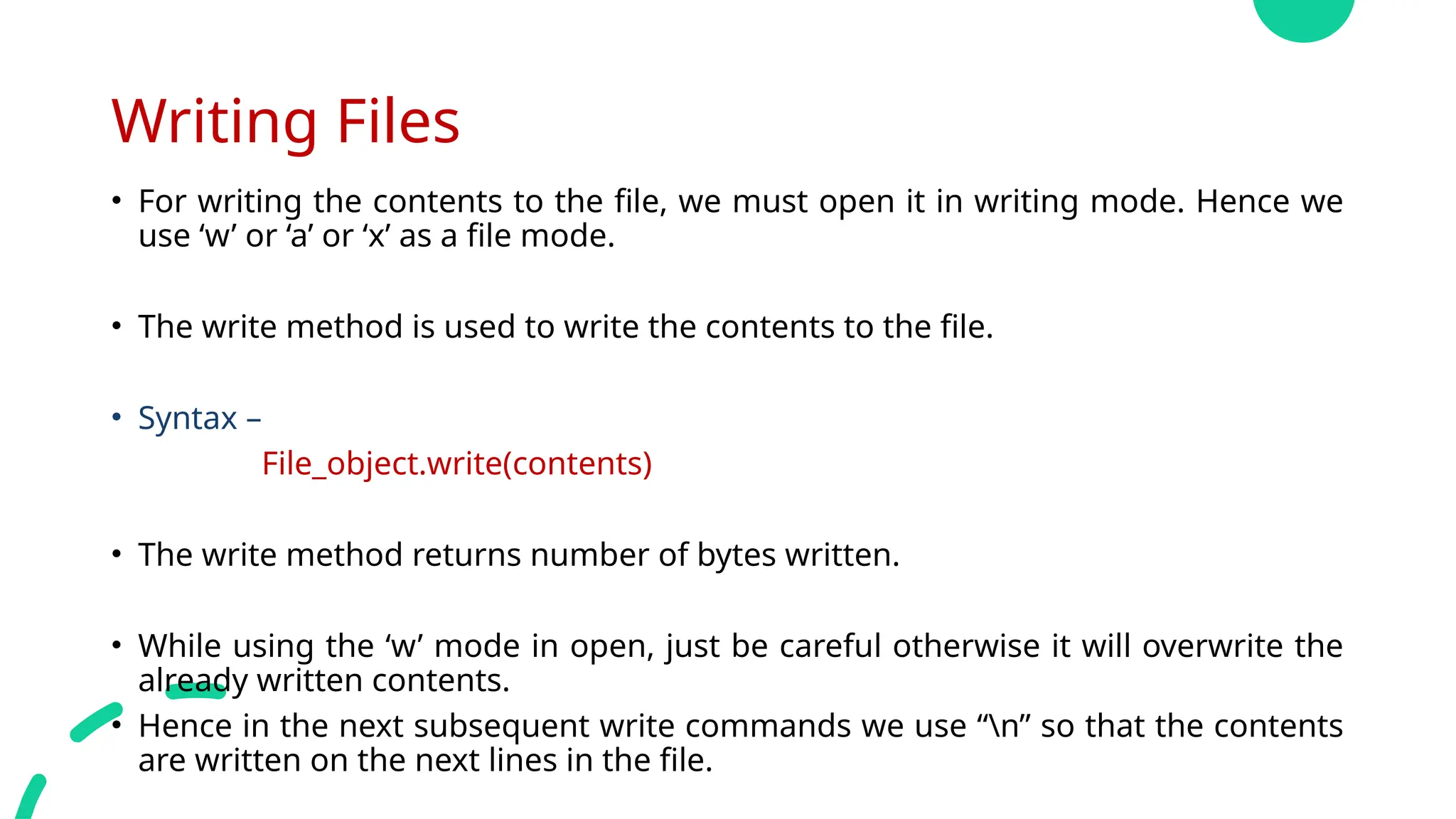 Writing Files
• For writing the contents to the file, we must open it in writing mode. Hence we
use ‘w’ or ‘a’ or ‘x’ as a file mode.
• The write method is used to write the contents to the file.
• Syntax –
File_object.write(contents)
• The write method returns number of bytes written.
• While using the ‘w’ mode in open, just be careful otherwise it will overwrite the
already written contents.
• Hence in the next subsequent write commands we use “n” so that the contents
are written on the next lines in the file.
 