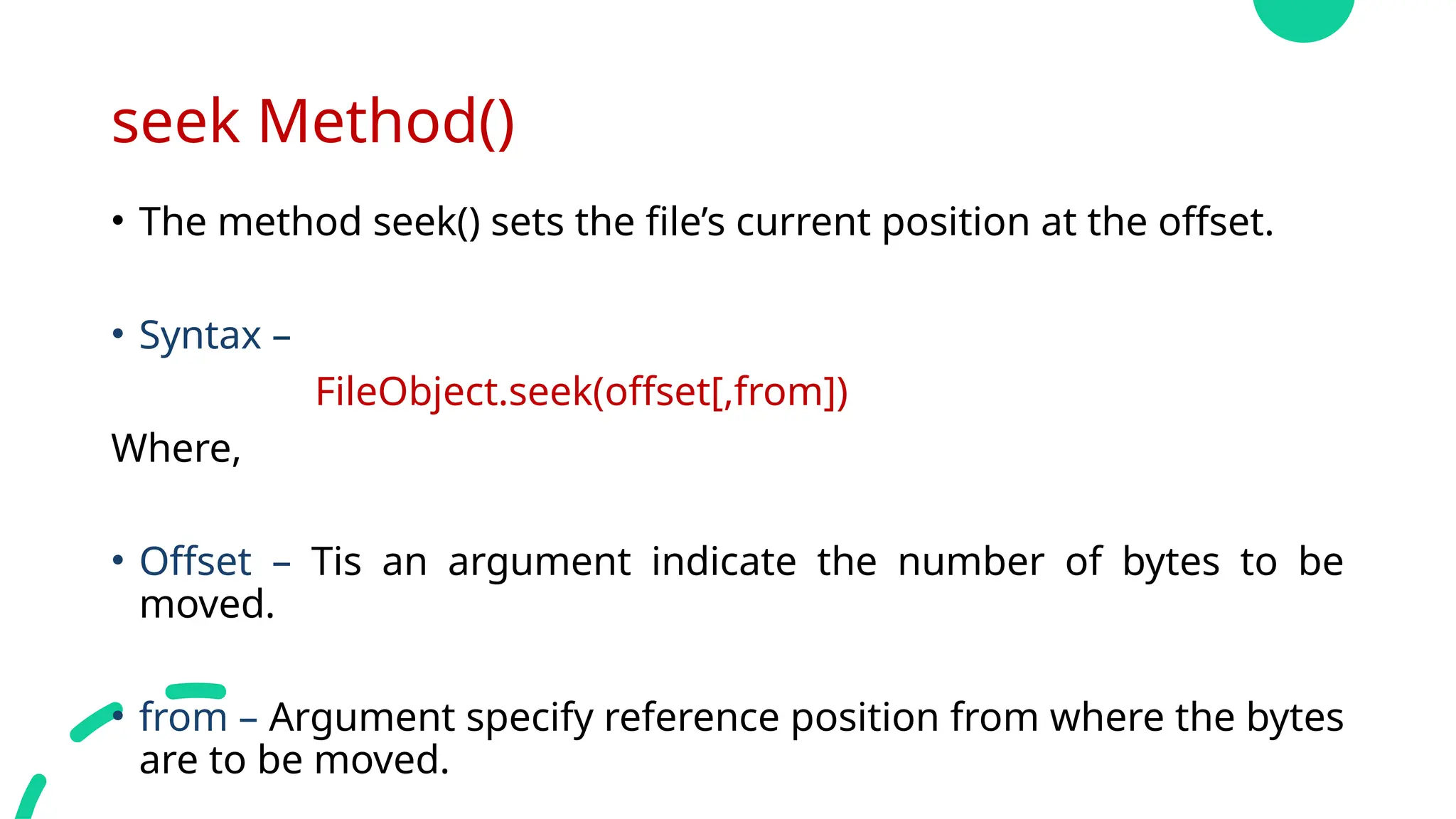 seek Method()
• The method seek() sets the file’s current position at the offset.
• Syntax –
FileObject.seek(offset[,from])
Where,
• Offset – Tis an argument indicate the number of bytes to be
moved.
• from – Argument specify reference position from where the bytes
are to be moved.
 