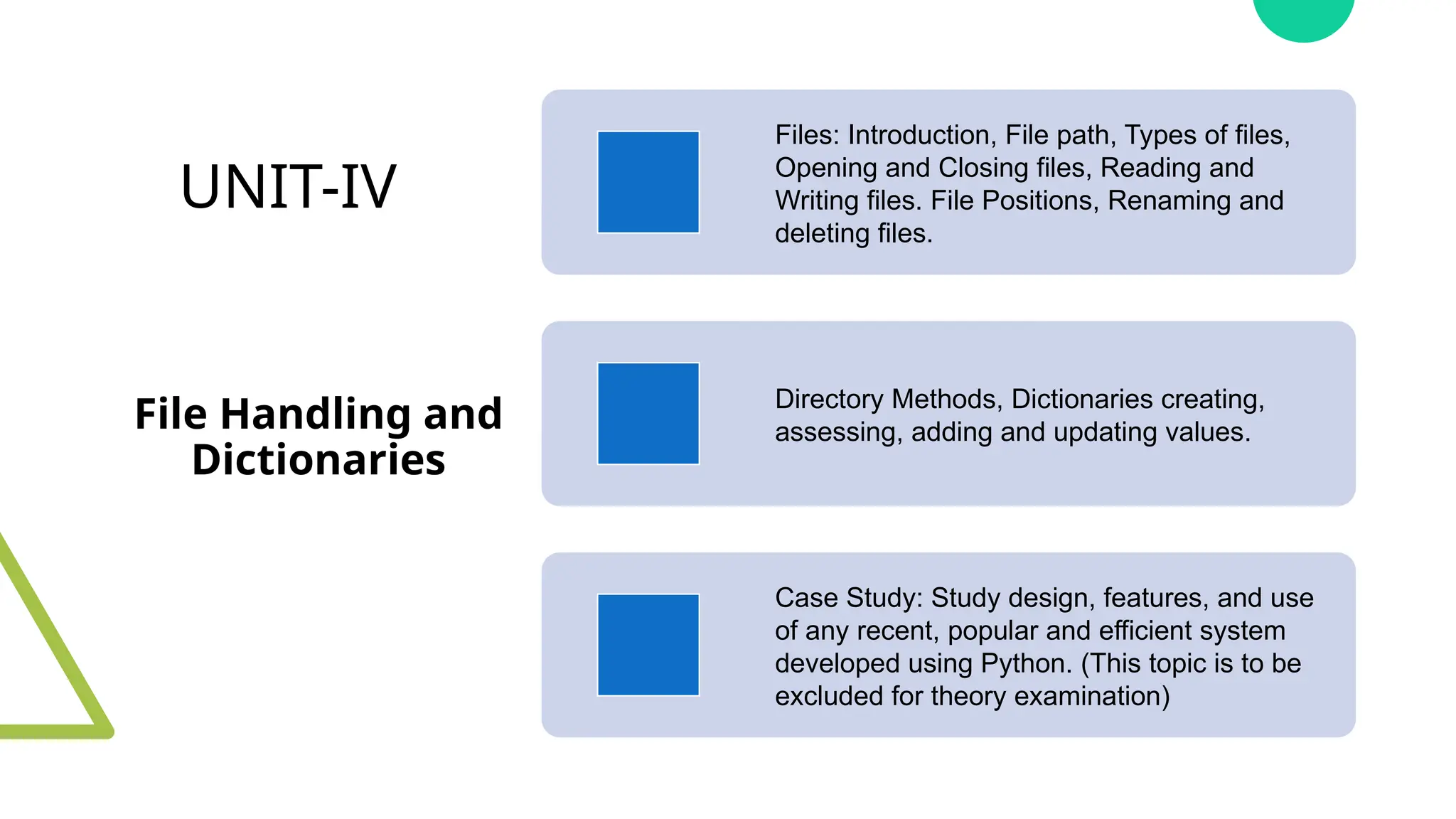 UNIT-IV
File Handling and
Dictionaries
Files: Introduction, File path, Types of files,
Opening and Closing files, Reading and
Writing files. File Positions, Renaming and
deleting files.
Directory Methods, Dictionaries creating,
assessing, adding and updating values.
Case Study: Study design, features, and use
of any recent, popular and efficient system
developed using Python. (This topic is to be
excluded for theory examination)
 