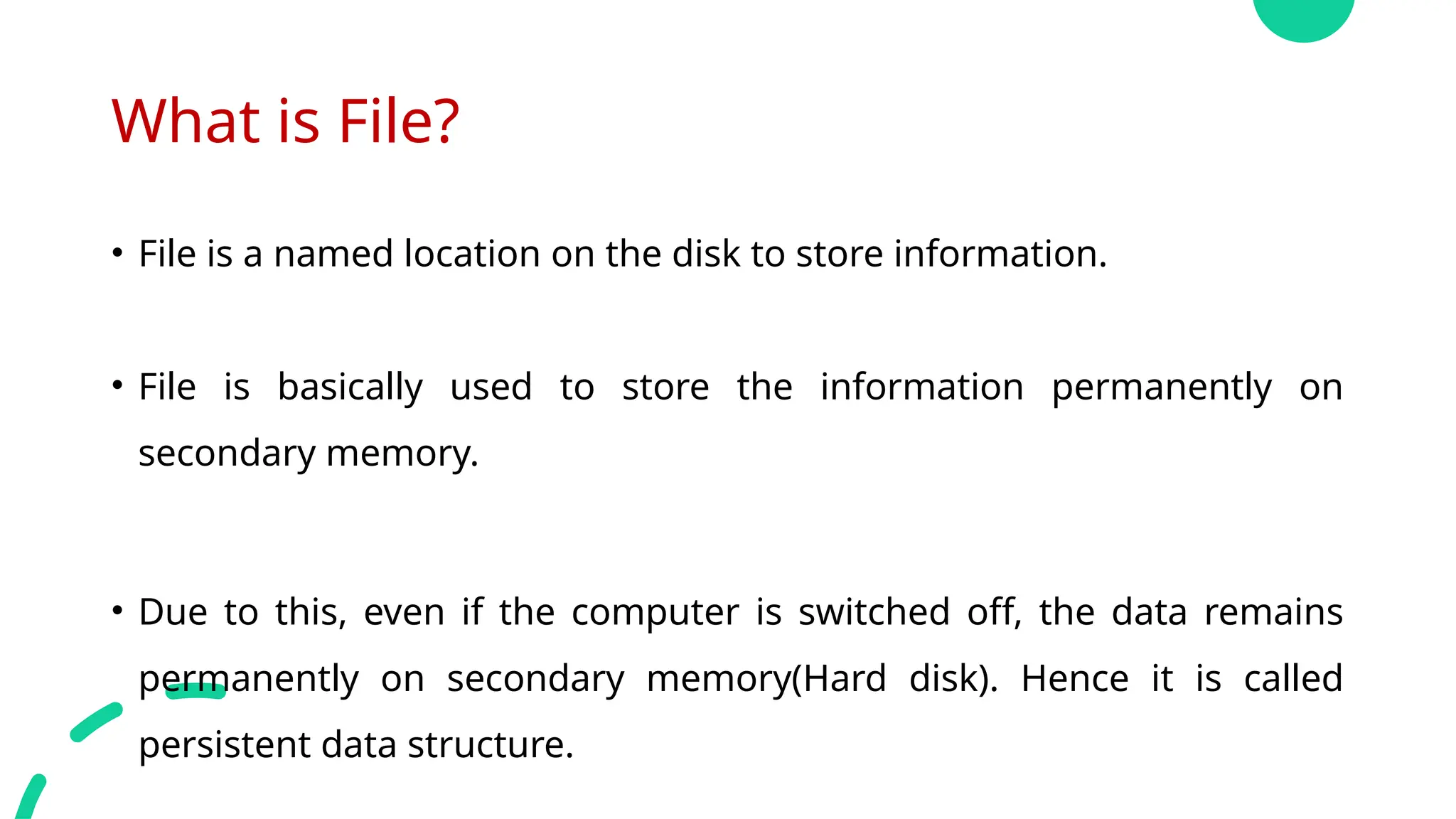 What is File?
• File is a named location on the disk to store information.
• File is basically used to store the information permanently on
secondary memory.
• Due to this, even if the computer is switched off, the data remains
permanently on secondary memory(Hard disk). Hence it is called
persistent data structure.
 