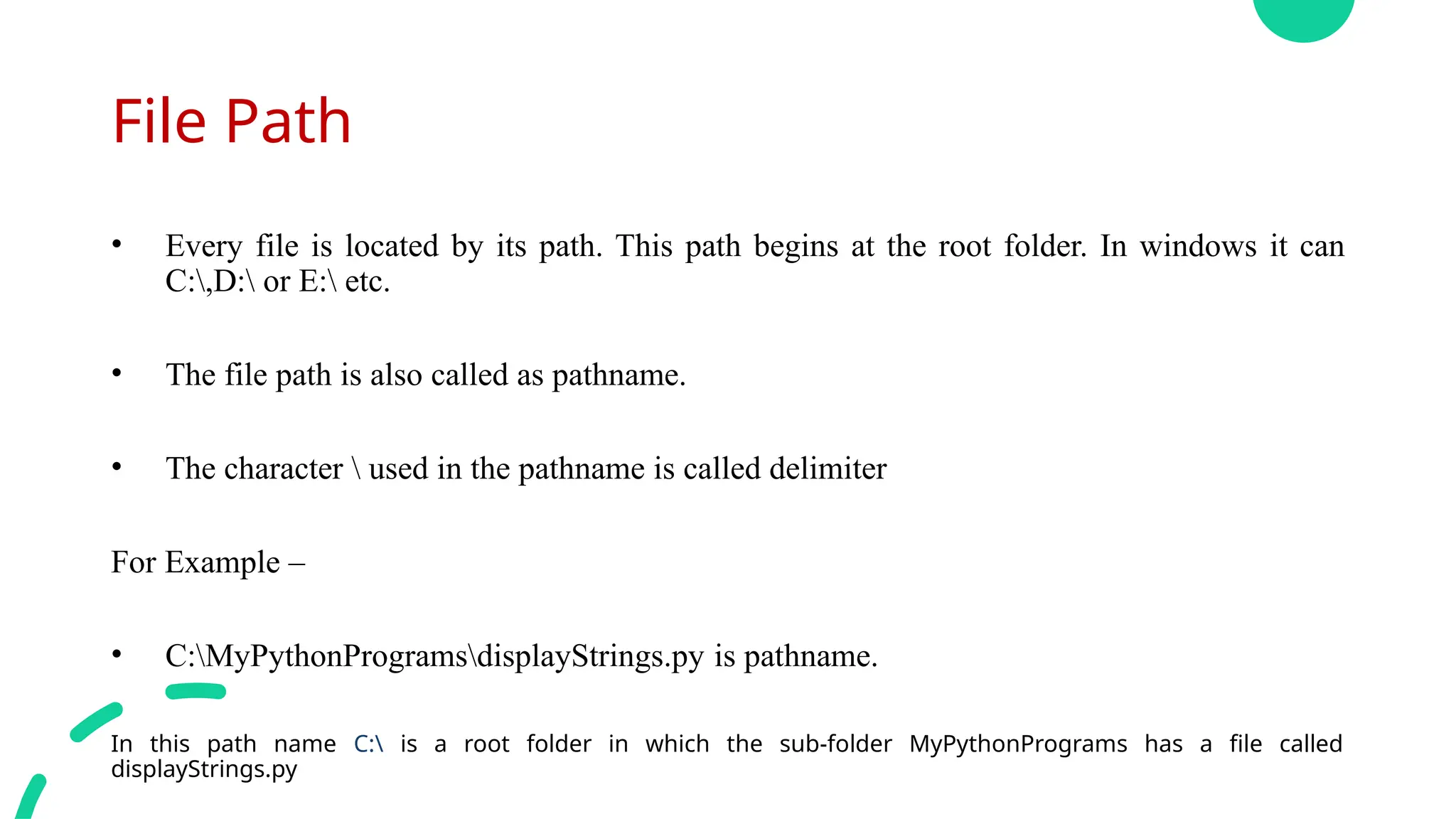File Path
• Every file is located by its path. This path begins at the root folder. In windows it can
C:,D: or E: etc.
• The file path is also called as pathname.
• The character  used in the pathname is called delimiter
For Example –
• C:MyPythonProgramsdisplayStrings.py is pathname.
In this path name C: is a root folder in which the sub-folder MyPythonPrograms has a file called
displayStrings.py
 