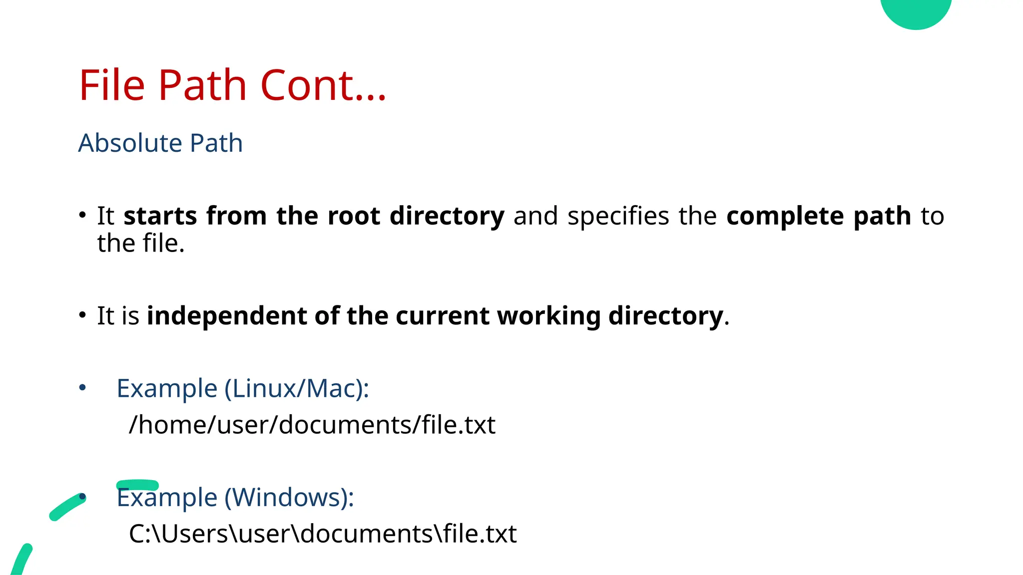 File Path Cont...
Absolute Path
• It starts from the root directory and specifies the complete path to
the file.
• It is independent of the current working directory.
• Example (Linux/Mac):
/home/user/documents/file.txt
• Example (Windows):
C:Usersuserdocumentsfile.txt
 