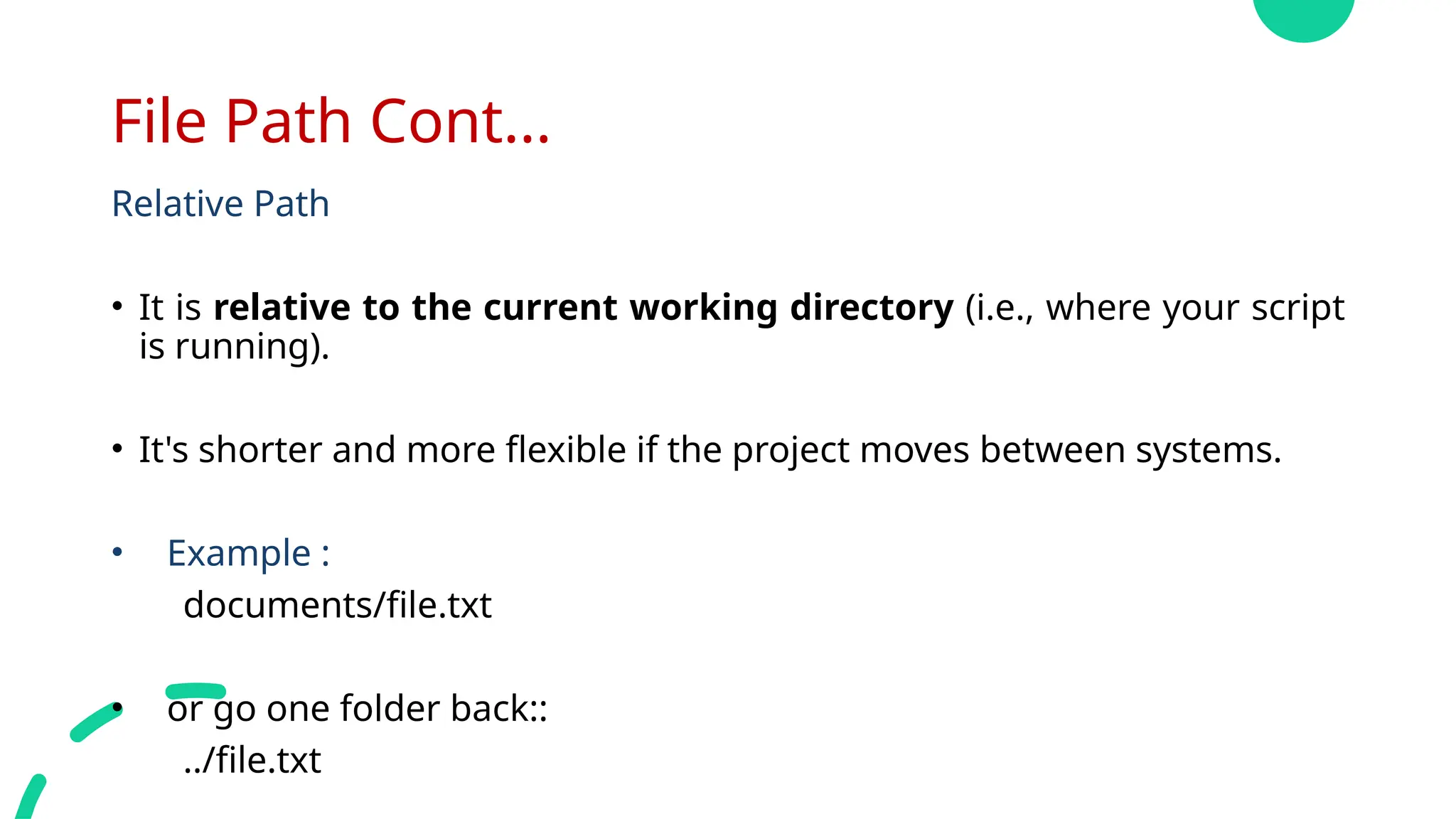 File Path Cont...
Relative Path
• It is relative to the current working directory (i.e., where your script
is running).
• It's shorter and more flexible if the project moves between systems.
• Example :
documents/file.txt
• or go one folder back::
../file.txt
 