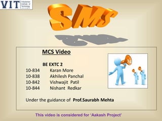MCS Video
BE EXTC 2
10-834 Karan More
10-838 Akhilesh Panchal
10-842 Vishwajit Patil
10-844 Nishant Redkar
Under the guidance of Prof.Saurabh Mehta
This video is considered for ‘Aakash Project’
 