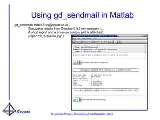 © Geodise Project, University of Southampton, 2003.
Using gd_sendmail in Matlab
gd_sendmail(‘Hakki.Eres@soton.ac.uk’,
'Simulation results from Geodise 0.3.3 demonstrator',...
'A short report and a pressure contour plot is attached',
{'report.txt','pressure.jpg'})
 