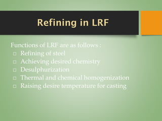 Refining in LRF
Functions of LRF are as follows :
⬜ Refining of steel
⬜ Achieving desired chemistry
⬜ Desulphurization
⬜ Thermal and chemical homogenization
⬜ Raising desire temperature for casting
 