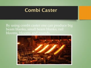 Combi Caster
By using combi caster one can produce big
beam blanks, small beam blanks, rail
blooms, blooms and rounds.
 