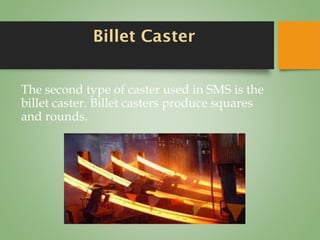 Billet Caster
The second type of caster used in SMS is the
billet caster. Billet casters produce squares
and rounds.
 