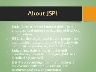 About JSPL
1. Jindal Steel & Power Limited (JSPL) is the
youngest fleet under the flagship of JINDAL
Organization.
2. JSPL has the largest coal-based sponge iron
manufacturing capability in the world with
a capacity of producing 1.32 MTPA DRI.
3. India's first state of the art plate mill
introducing newer technologies, JSPL has
installed a plate mill.
4. It is the only sponge iron manufacturer in
the country with captive raw material
resources and power generation.
 