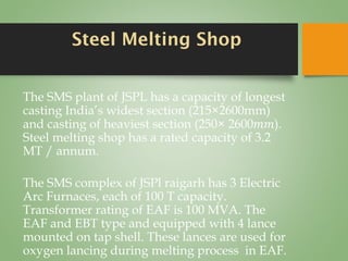 Steel Melting Shop
The SMS plant of JSPL has a capacity of longest
casting India’s widest section (215×2600mm)
and casting of heaviest section (250× 2600𝑚𝑚).
Steel melting shop has a rated capacity of 3.2
MT / annum.
The SMS complex of JSPl raigarh has 3 Electric
Arc Furnaces, each of 100 T capacity.
Transformer rating of EAF is 100 MVA. The
EAF and EBT type and equipped with 4 lance
mounted on tap shell. These lances are used for
oxygen lancing during melting process in EAF.
 