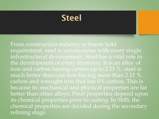 Steel
From construction industry to house hold
requirement, steel is synonymous with every single
infrastructural development. Steel has a vital role in
the development of every economy. It is an alloy of
iron and carbon having carbon up to 2.11 %. steel is
much better than cast iron having more than 2.11 %
carbon and wrought iron that has 0% carbon. This is
because its mechanical and physical properties are far
better than other alloys. Final properties depend upon
its chemical properties prior to casting. In SMS, the
chemical properties are decided during the secondary
refining stage.
 