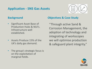Application - SNS Gas Assets
Background
• Significant Asset Base of
Production Hubs & NUI’s.
Infrastructure well
established.
• Assets Produce 15% of the
UK’s daily gas demand.
• The group’s strategic focus is
on the exploitation of
marginal fields.
Objectives & Case Study
“Through active Sand &
Corrosion Management, the
adoption of technology and
integrating of workscopes
we will optimise production
& safeguard plant integrity.”
 