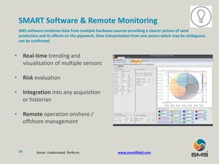SMART Software & Remote Monitoring
SMS software combines data from multiple hardware sources providing a clearer picture of sand
production and its effects on the pipework. Data interpretation from one source which may be ambiguous
can be confirmed.
• Real-time trending and
visualisation of multiple sensors
• Risk evaluation
• Integration into any acquisition
or historian
• Remote operation onshore /
offshore management
Sense. Understand. Perform.18 www.smsoilfield.com
 