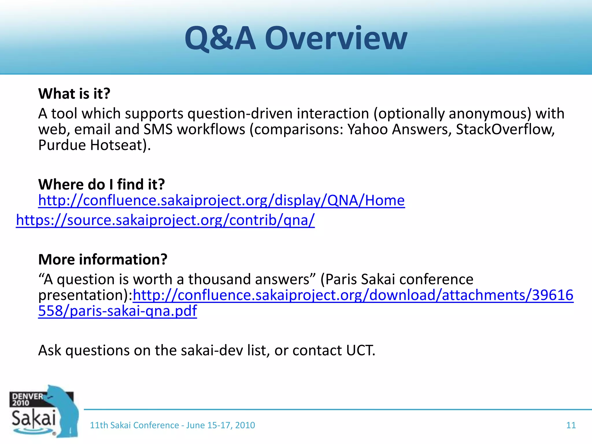 Q&A Overview	What is it?	A tool which supports question-driven interaction (optionally anonymous) with web, email and SMS workflows (comparisons: Yahoo Answers, StackOverflow, Purdue Hotseat).	Where do I find it?http://confluence.sakaiproject.org/display/QNA/Homehttps://source.sakaiproject.org/contrib/qna/	More information?	“A question is worth a thousand answers” (Paris Sakai conference presentation):http://confluence.sakaiproject.org/download/attachments/39616558/paris-sakai-qna.pdf	Ask questions on the sakai-dev list, or contact UCT.1111th Sakai Conference - June 15-17, 2010