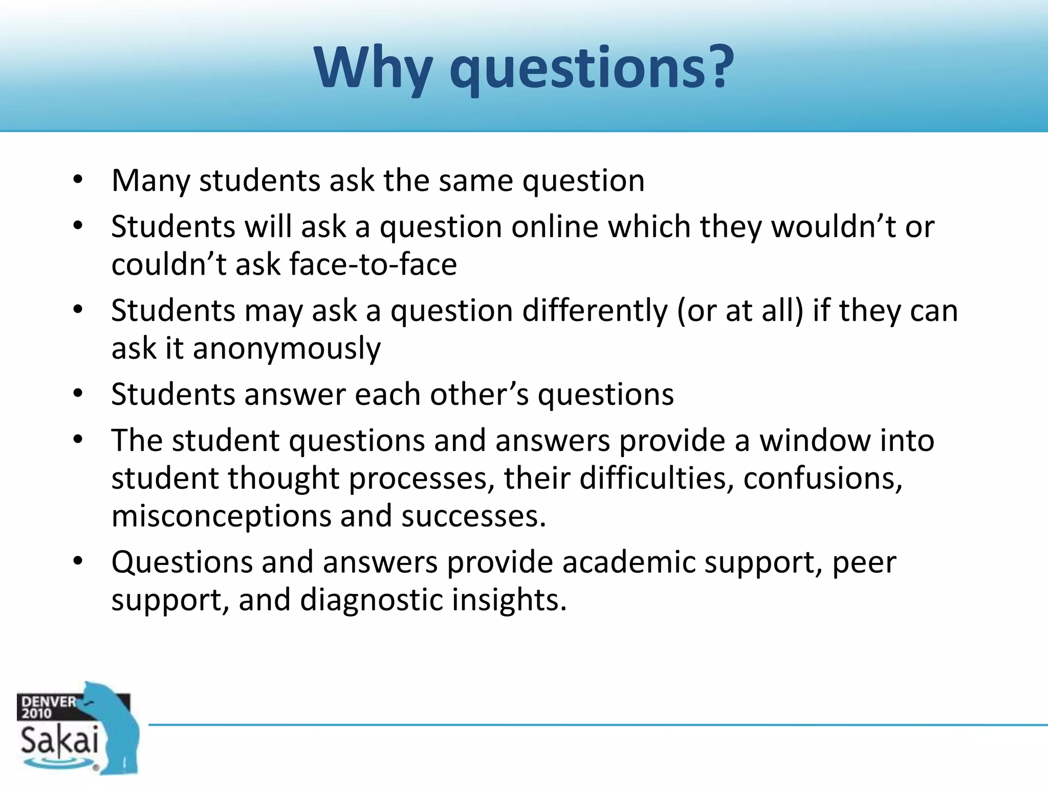 Why questions?Many students ask the same questionStudents will ask a question online which they wouldn’t or couldn’t ask face-to-faceStudents may ask a question differently (or at all) if they can ask it anonymouslyStudents answer each other’s questionsThe student questions and answers provide a window into student thought processes, their difficulties, confusions, misconceptions and successes.Questions and answers provide academic support, peer support, and diagnostic insights.