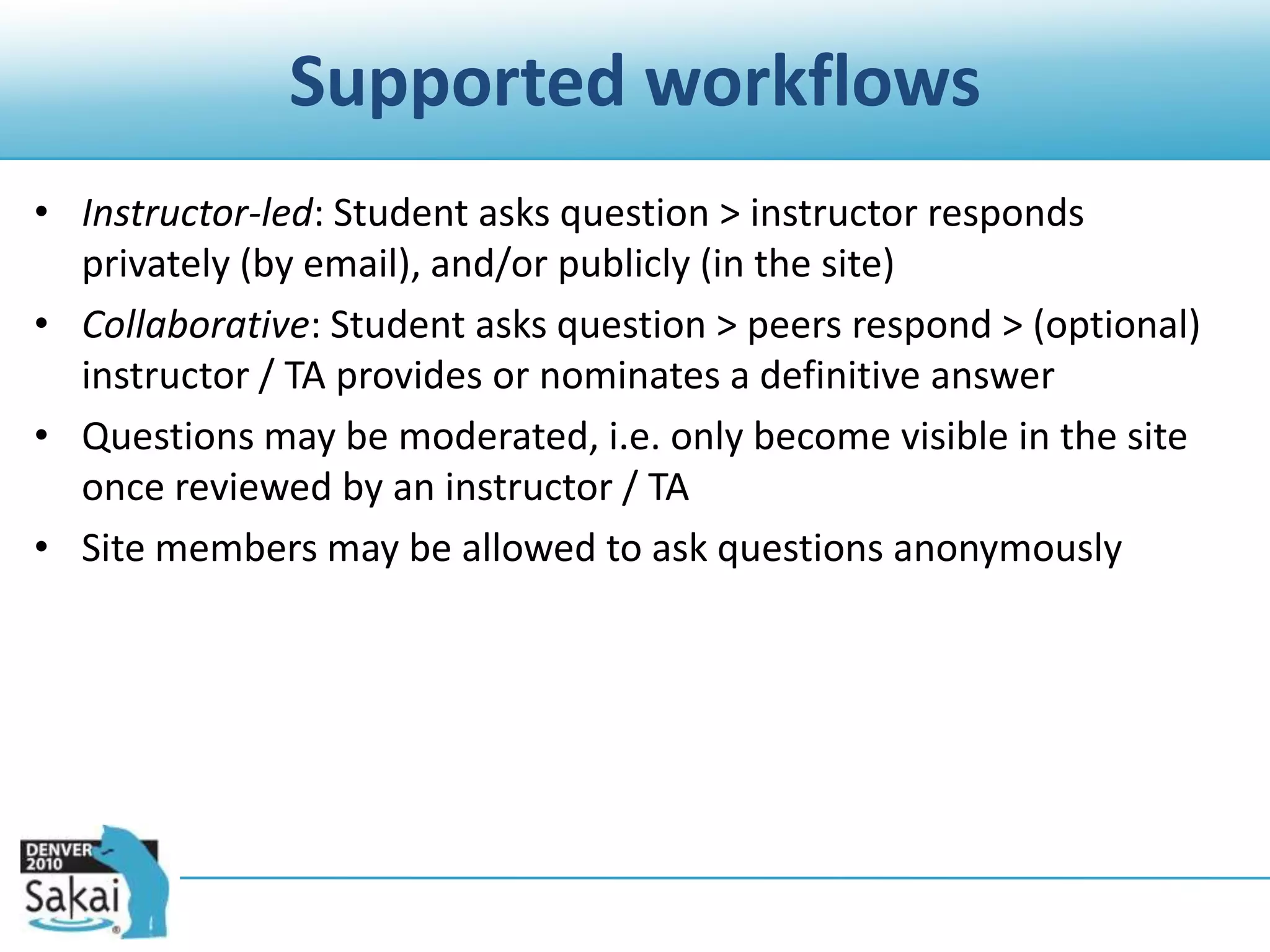 Supported workflowsInstructor-led: Student asks question > instructor responds privately (by email), and/or publicly (in the site)Collaborative: Student asks question > peers respond > (optional) instructor / TA provides or nominates a definitive answerQuestions may be moderated, i.e. only become visible in the site once reviewed by an instructor / TASite members may be allowed to ask questions anonymously