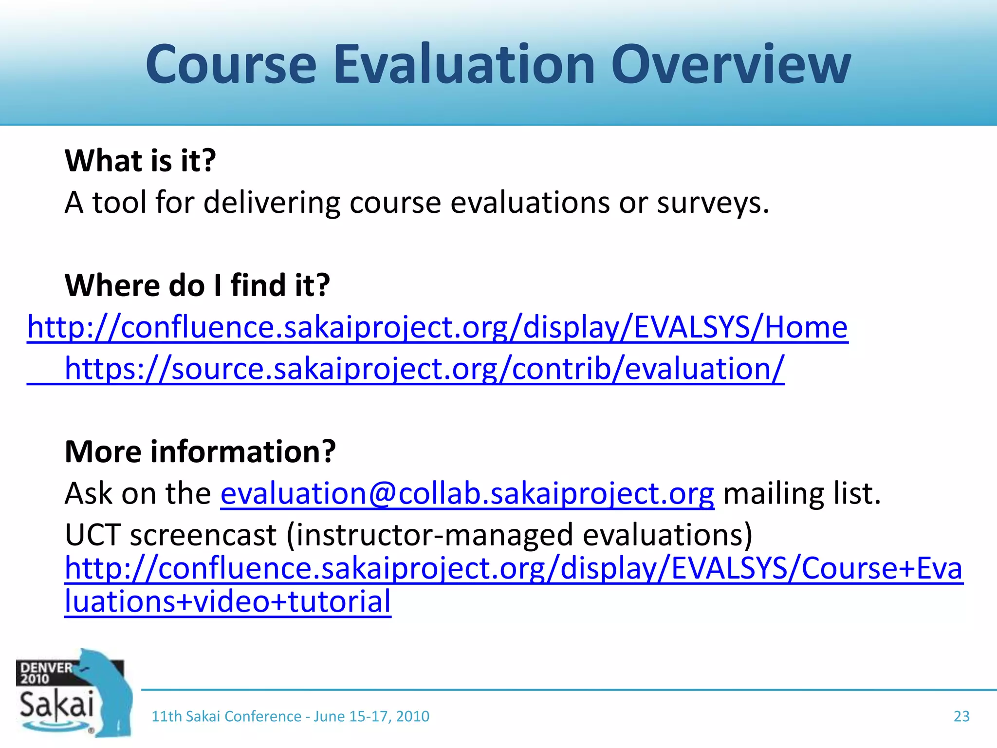 Course Evaluation Overview	What is it?	A tool for delivering course evaluations or surveys.	Where do I find it?http://confluence.sakaiproject.org/display/EVALSYS/Home	https://source.sakaiproject.org/contrib/evaluation/	More information?	Ask on the evaluation@collab.sakaiproject.org mailing list.	UCT screencast (instructor-managed evaluations) http://confluence.sakaiproject.org/display/EVALSYS/Course+Evaluations+video+tutorial2311th Sakai Conference - June 15-17, 2010