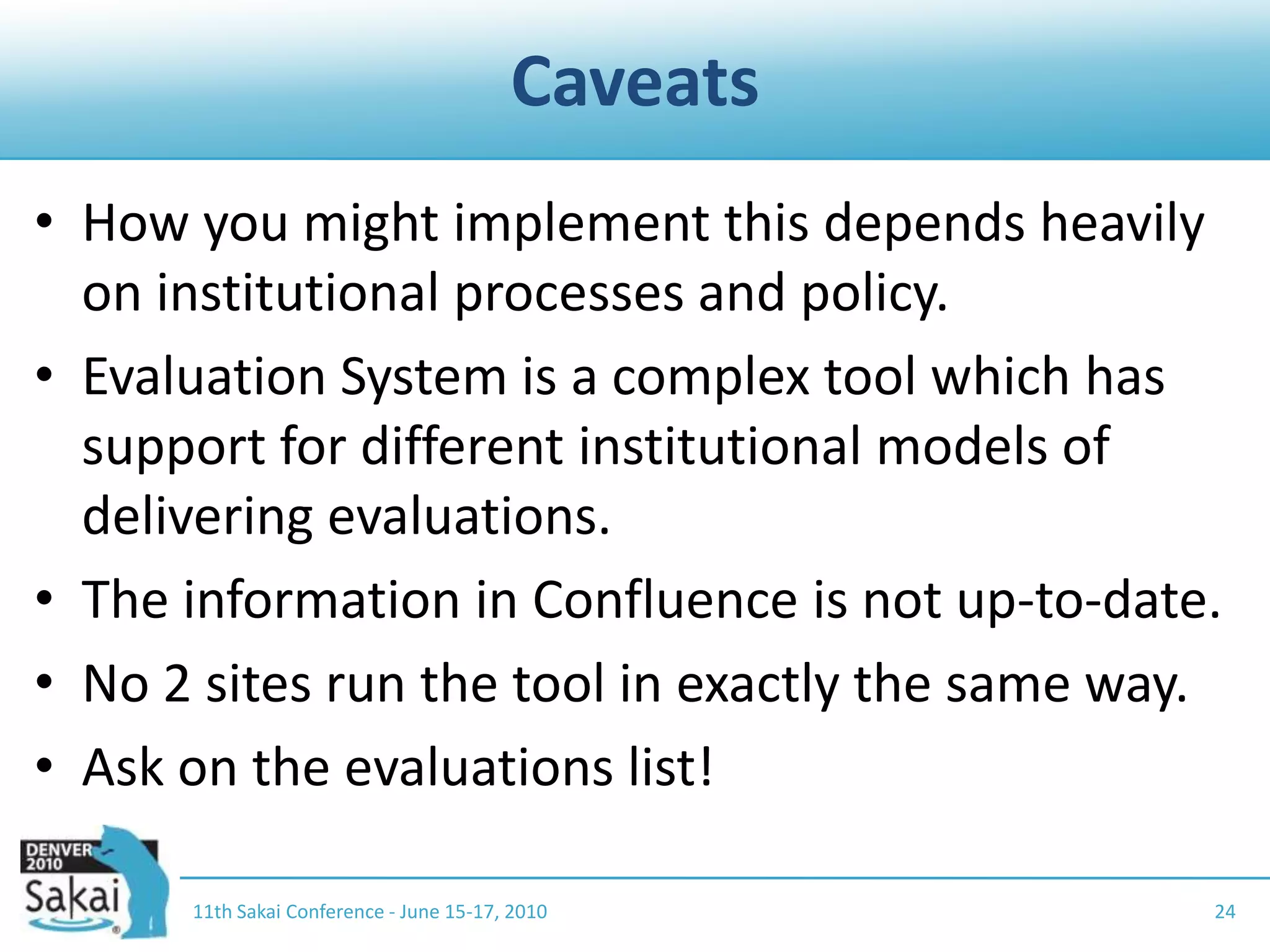 CaveatsHow you might implement this depends heavily on institutional processes and policy.Evaluation System is a complex tool which has support for different institutional models of delivering evaluations.The information in Confluence is not up-to-date.No 2 sites run the tool in exactly the same way.Ask on the evaluations list!11th Sakai Conference - June 15-17, 201024