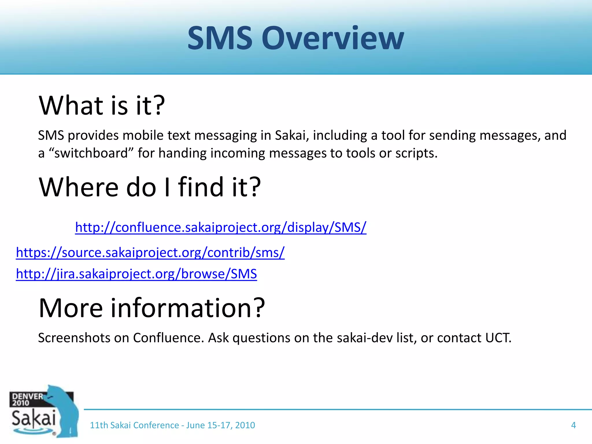 SMS Overview	What is it?	SMS provides mobile text messaging in Sakai, including a tool for sending messages, and a “switchboard” for handing incoming messages to tools or scripts.	Where do I find it?	http://confluence.sakaiproject.org/display/SMS/https://source.sakaiproject.org/contrib/sms/http://jira.sakaiproject.org/browse/SMS	More information?	Screenshots on Confluence. Ask questions on the sakai-dev list, or contact UCT.411th Sakai Conference - June 15-17, 2010