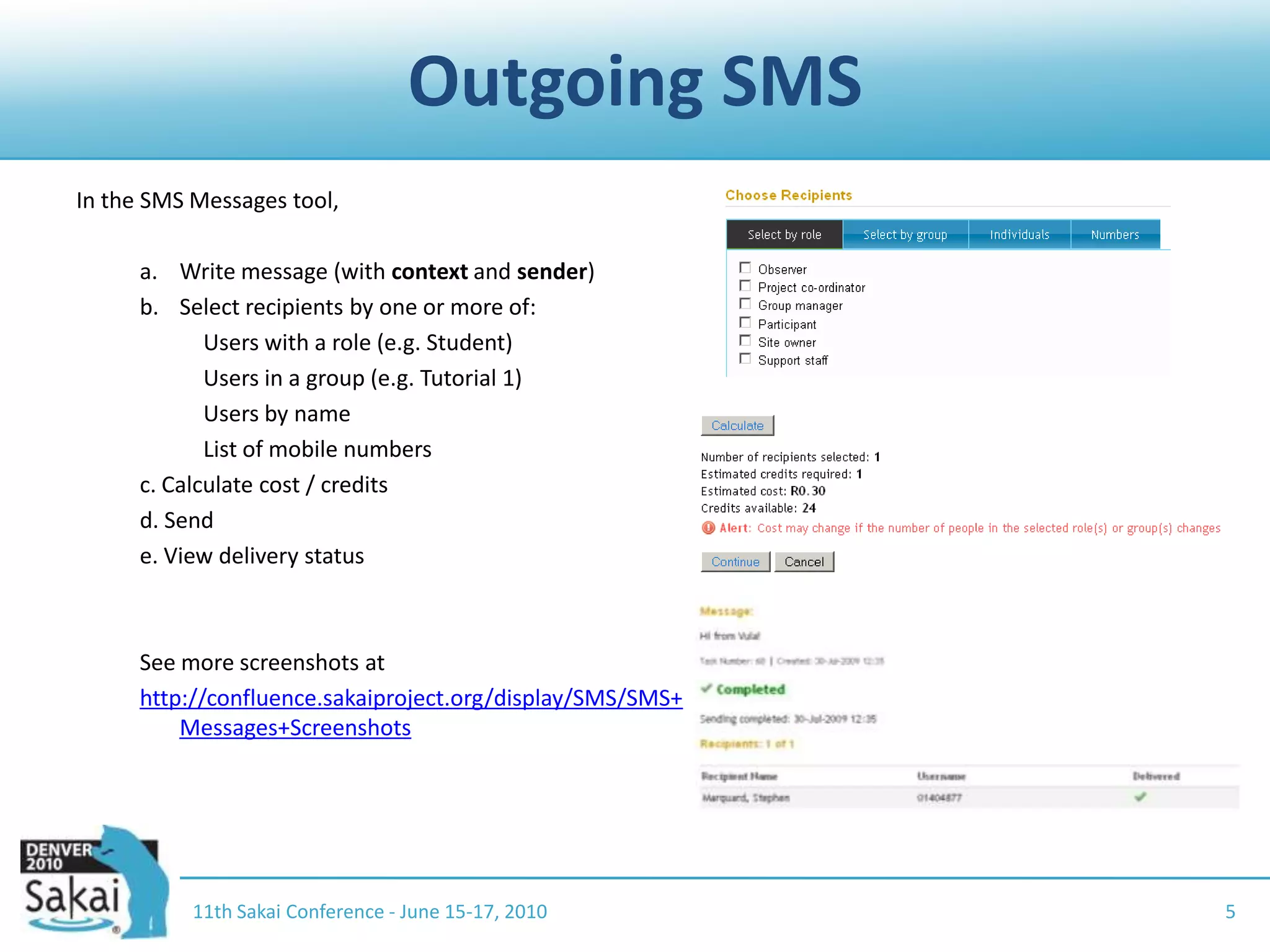 Outgoing SMS11th Sakai Conference - June 15-17, 20105In the SMS Messages tool,Write message (with context and sender)Select recipients by one or more of:		Users with a role (e.g. Student)		Users in a group (e.g. Tutorial 1)		Users by name		List of mobile numbersc. Calculate cost / creditsd. Sende. View delivery statusSee more screenshots at http://confluence.sakaiproject.org/display/SMS/SMS+Messages+Screenshots