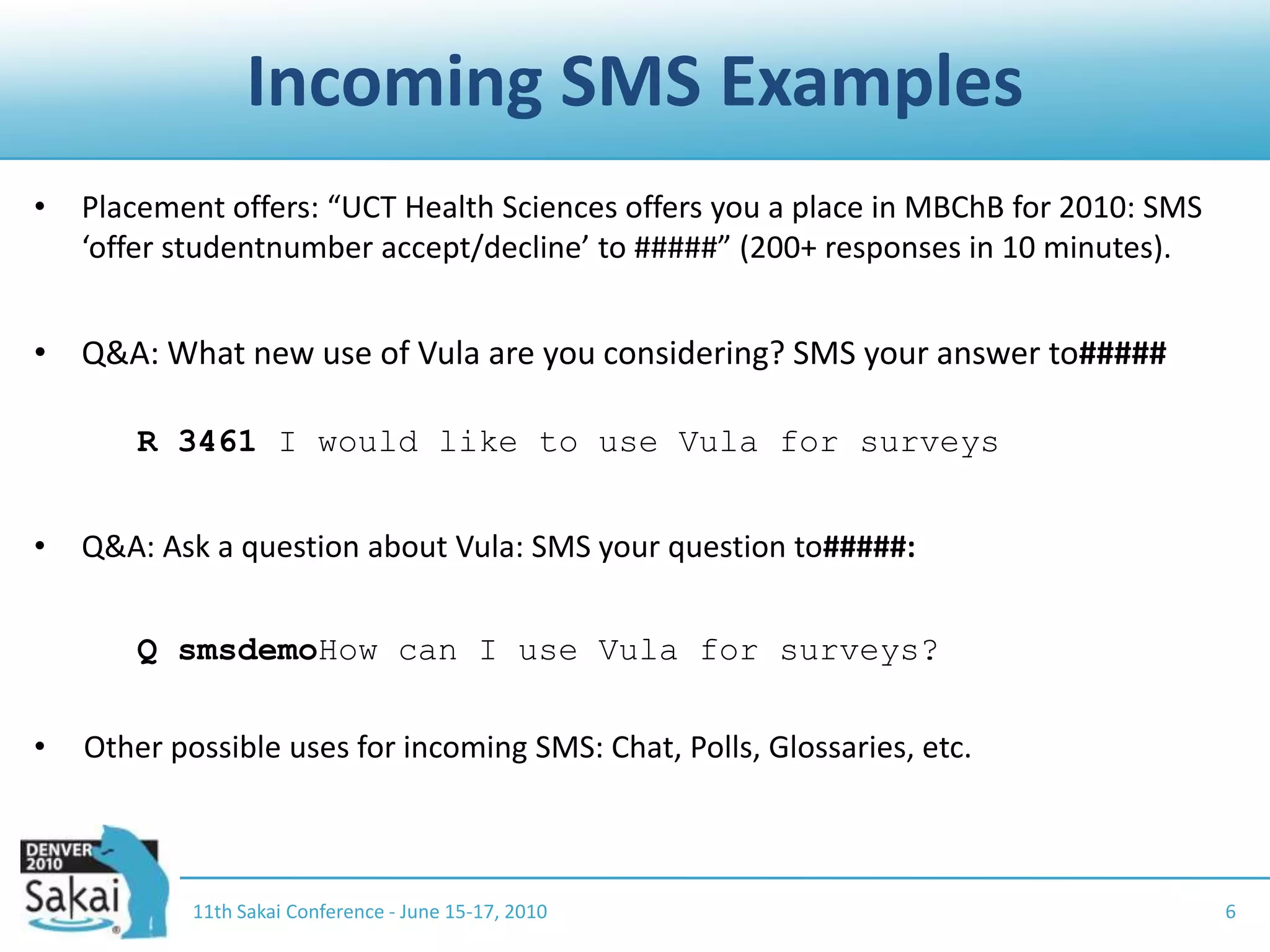 Incoming SMS Examples11th Sakai Conference - June 15-17, 20106Placement offers: “UCT Health Sciences offers you a place in MBChB for 2010: SMS ‘offer studentnumber accept/decline’ to #####” (200+ responses in 10 minutes).Q&A: What new use of Vula are you considering? SMS your answer to#####R 3461 I would like to use Vula for surveysQ&A: Ask a question about Vula: SMS your question to#####:	Q smsdemoHow can I use Vula for surveys?Other possible uses for incoming SMS: Chat, Polls, Glossaries, etc.