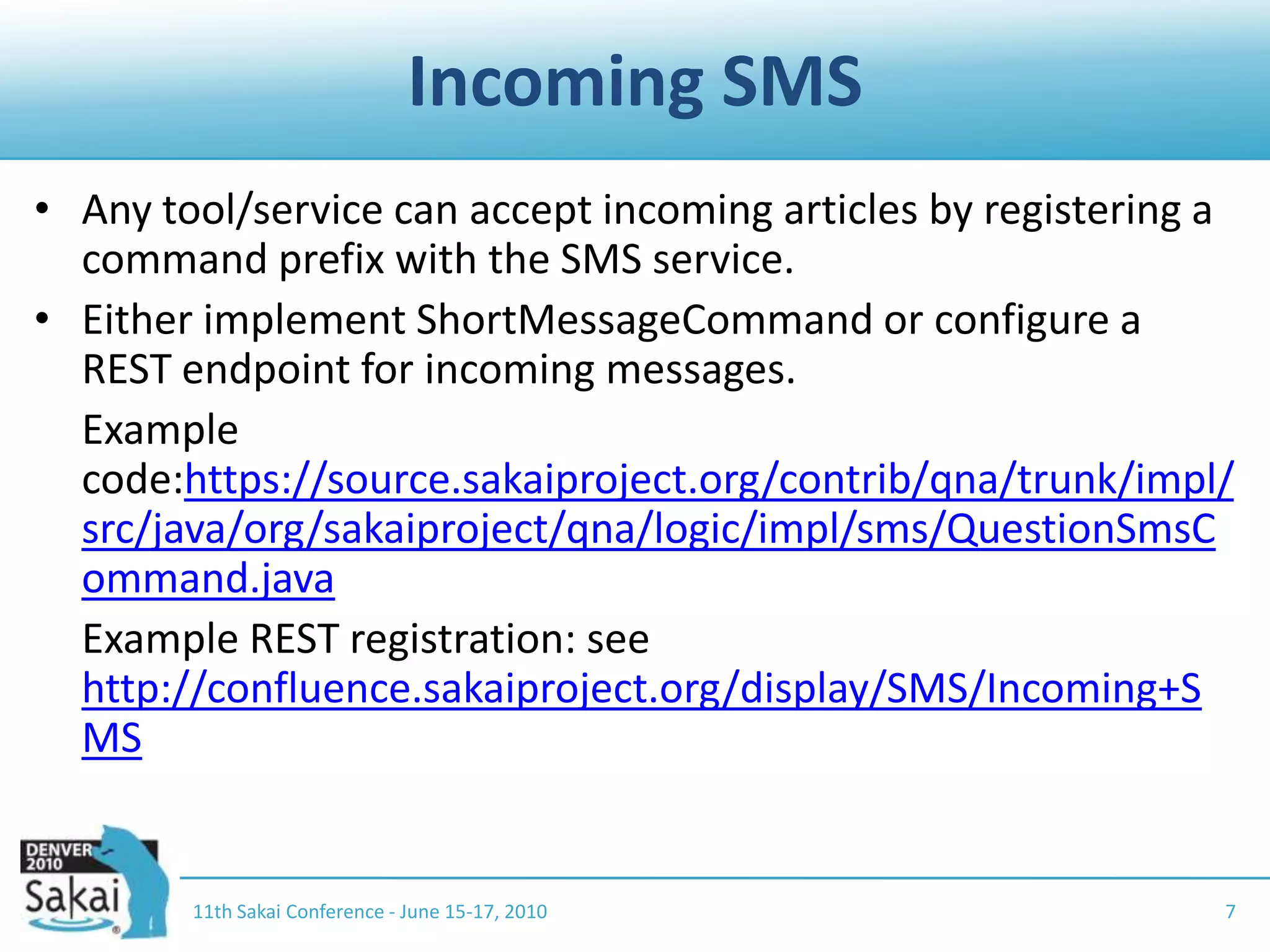 Incoming SMSAny tool/service can accept incoming articles by registering a command prefix with the SMS service.Either implement ShortMessageCommand or configure a REST endpoint for incoming messages.	Example code:https://source.sakaiproject.org/contrib/qna/trunk/impl/src/java/org/sakaiproject/qna/logic/impl/sms/QuestionSmsCommand.java	Example REST registration: see http://confluence.sakaiproject.org/display/SMS/Incoming+SMS11th Sakai Conference - June 15-17, 20107