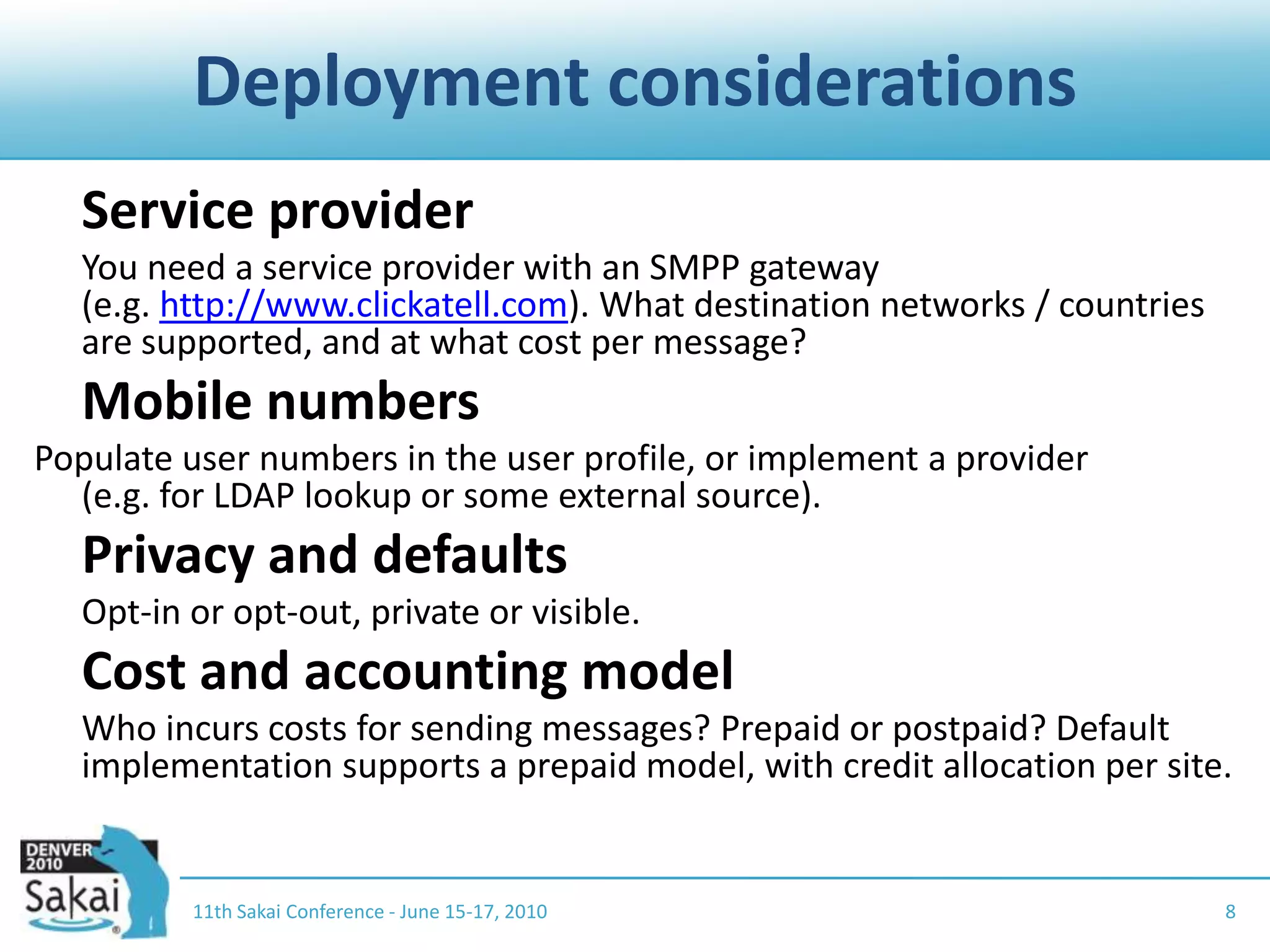 Deployment considerations	Service provider	You need a service provider with an SMPP gateway (e.g. http://www.clickatell.com). What destination networks / countries are supported, and at what cost per message?	Mobile numbersPopulate user numbers in the user profile, or implement a provider (e.g. for LDAP lookup or some external source).	Privacy and defaults	Opt-in or opt-out, private or visible.	Cost and accounting model	Who incurs costs for sending messages? Prepaid or postpaid? Default implementation supports a prepaid model, with credit allocation per site.11th Sakai Conference - June 15-17, 20108