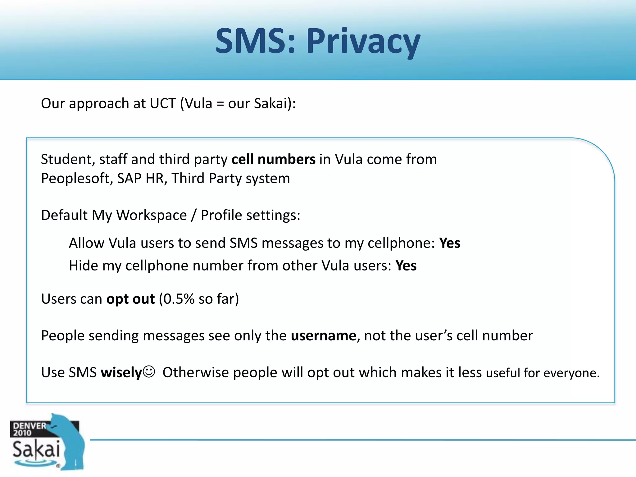 SMS: Privacy	Our approach at UCT (Vula = our Sakai):	Student, staff and third party cell numbers in Vula come from Peoplesoft, SAP HR, Third Party system	Default My Workspace / Profile settings:	Allow Vula users to send SMS messages to my cellphone: Yes	Hide my cellphone number from other Vula users: Yes	Users can opt out (0.5% so far)	People sending messages see only the username, not the user’s cell number	Use SMS wisely  Otherwise people will opt out which makes it less useful for everyone.