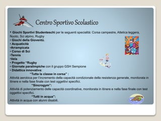 Centro Sportivo Scolastico
• Giochi Sportivi Studenteschi per le seguenti specialità: Corsa campestre, Atletica leggera,
Nuoto, Sci alpino, Rugby
• Giochi della Gioventù.
• Acquaticità
•Arrampicata
• Corso di Sci
•Tennis
•Vela
• Progetto “Rugby
• Giornate paralimpiche con il gruppo GSH Sempione
• Didattica innovativa:
“Tutta la classe in corsa” :
Attività aerobica per l’incremento della capacità condizionale della resistenza generale, monitorata in
itinere e nella fase finale con test oggettivi specifici.
“Sincrogym”:
Attività di potenziamento delle capacità coordinative, monitorata in itinere e nella fase finale con test
oggettivi specifici.
“Tutti in acqua”:
Attività in acqua con alunni disabili.
 