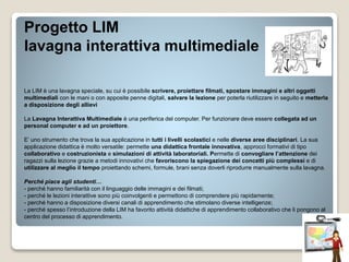 Progetto LIM
lavagna interattiva multimediale
La LIM è una lavagna speciale, su cui è possibile scrivere, proiettare filmati, spostare immagini e altri oggetti
multimediali con le mani o con apposite penne digitali, salvare la lezione per poterla riutilizzare in seguito e metterla
a disposizione degli allievi
La Lavagna Interattiva Multimediale è una periferica del computer. Per funzionare deve essere collegata ad un
personal computer e ad un proiettore.
E’ uno strumento che trova la sua applicazione in tutti i livelli scolastici e nelle diverse aree disciplinari. La sua
applicazione didattica è molto versatile: permette una didattica frontale innovativa, approcci formativi di tipo
collaborativo e costruzionista e simulazioni di attività laboratoriali. Permette di convogliare l’attenzione dei
ragazzi sulla lezione grazie a metodi innovativi che favoriscono la spiegazione dei concetti più complessi e di
utilizzare al meglio il tempo proiettando schemi, formule, brani senza doverli riprodurre manualmente sulla lavagna.
Perché piace agli studenti…
- perché hanno familiarità con il linguaggio delle immagini e dei filmati;
- perché le lezioni interattive sono più coinvolgenti e permettono di comprendere più rapidamente;
- perché hanno a disposizione diversi canali di apprendimento che stimolano diverse intelligenze;
- perché spesso l’introduzione della LIM ha favorito attività didattiche di apprendimento collaborativo che li pongono al
centro del processo di apprendimento.
 