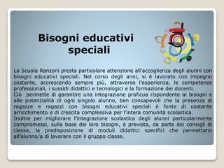 Bisogni educativi
speciali
La Scuola Ranzoni presta particolare attenzione all’accoglienza degli alunni con
bisogni educativi speciali. Nel corso degli anni, si è lavorato con impegno
costante, accrescendo sempre più, attraverso l’esperienza, le competenze
professionali, i sussidi didattici e tecnologici e la formazione dei docenti.
Ciò permette di garantire una integrazione proficua rispondente ai bisogni e
alle potenzialità di ogni singolo alunno, ben consapevoli che la presenza di
ragazze e ragazzi con bisogni educativi speciali è fonte di costante
arricchimento e di crescita complessiva per l’intera comunità scolastica.
Inoltre per migliorare l’integrazione scolastica degli alunni particolarmente
compromessi, sulla base dei loro bisogni, è prevista, da parte dei consigli di
classe, la predisposizione di moduli didattici specifici che permettano
all’alunno/a di lavorare con il gruppo classe.
 
